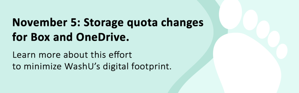 November 5: Storage quota changes for Box and OneDrive. Learn more about this effort to minimize WashU's digital footprint. 